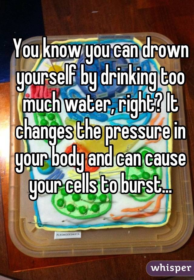 You know you can drown yourself by drinking too much water, right? It changes the pressure in your body and can cause your cells to burst...
