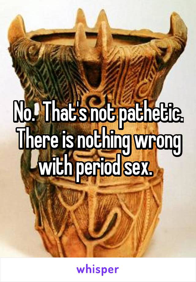 No.  That's not pathetic. There is nothing wrong with period sex.  