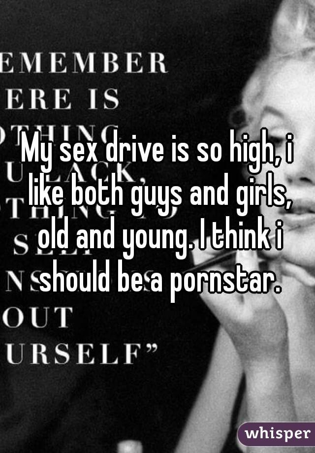 My sex drive is so high, i like both guys and girls, old and young. I think i should be a pornstar.
