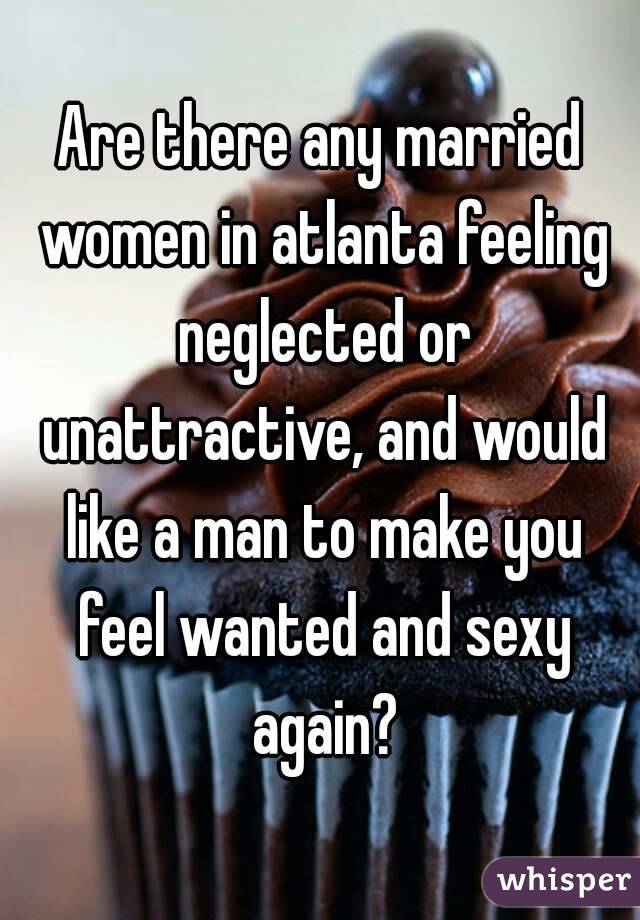 Are there any married women in atlanta feeling neglected or unattractive, and would like a man to make you feel wanted and sexy again?