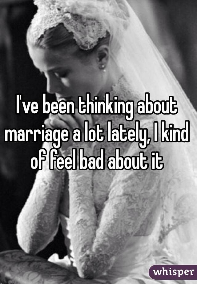I've been thinking about marriage a lot lately, I kind of feel bad about it 