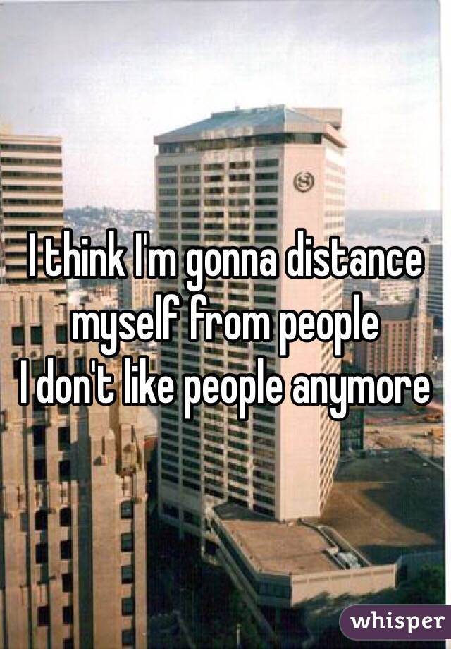 I think I'm gonna distance myself from people 
I don't like people anymore 