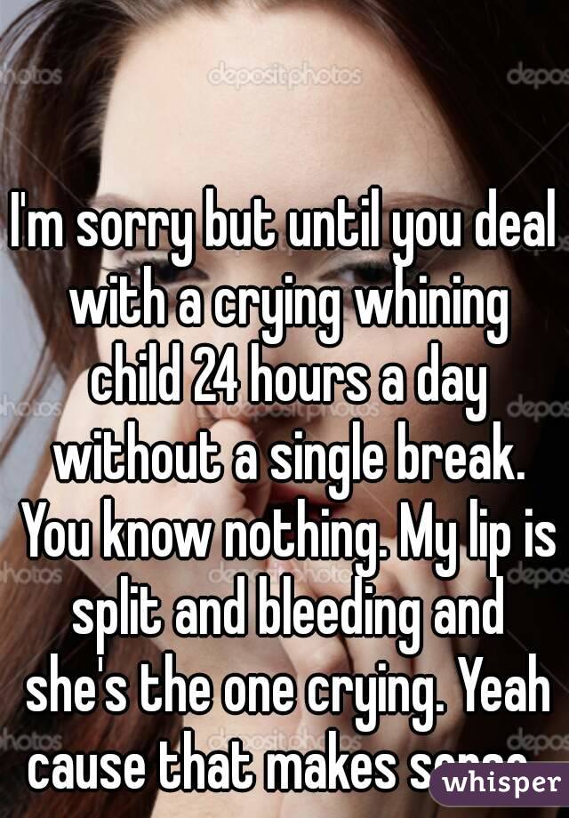 I'm sorry but until you deal with a crying whining child 24 hours a day without a single break. You know nothing. My lip is split and bleeding and she's the one crying. Yeah cause that makes sense. 