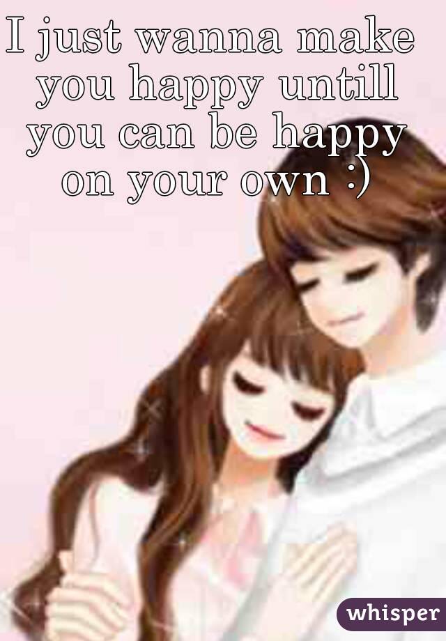 I just wanna make you happy untill you can be happy on your own :)