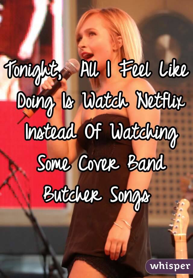 Tonight,  All I Feel Like Doing Is Watch Netflix Instead Of Watching Some Cover Band Butcher Songs 