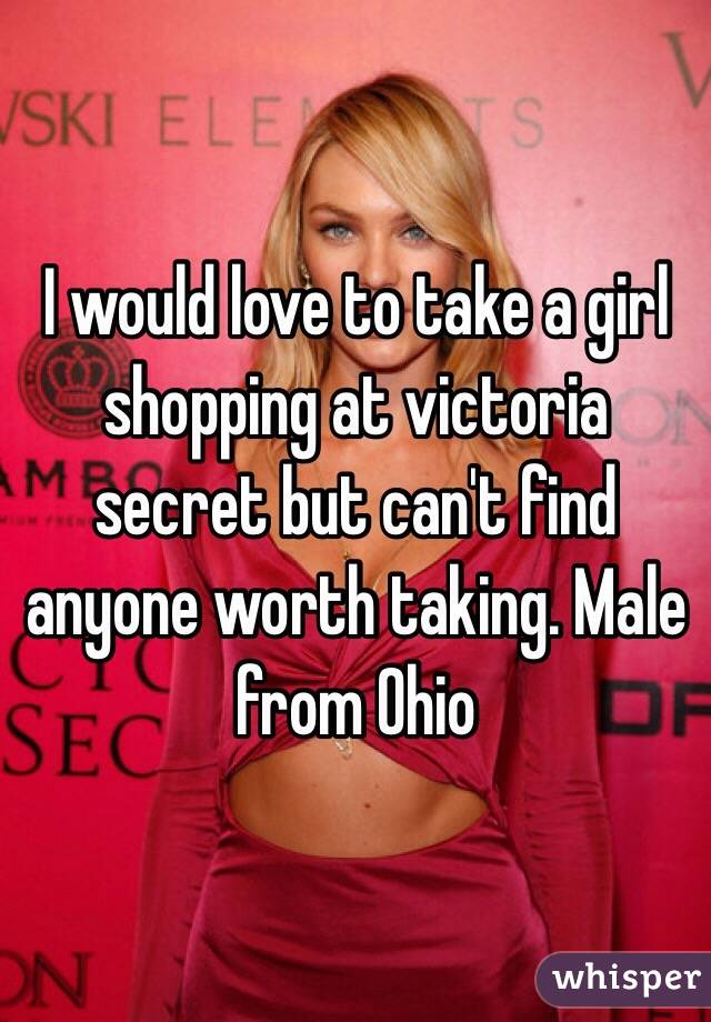 I would love to take a girl shopping at victoria secret but can't find anyone worth taking. Male from Ohio 