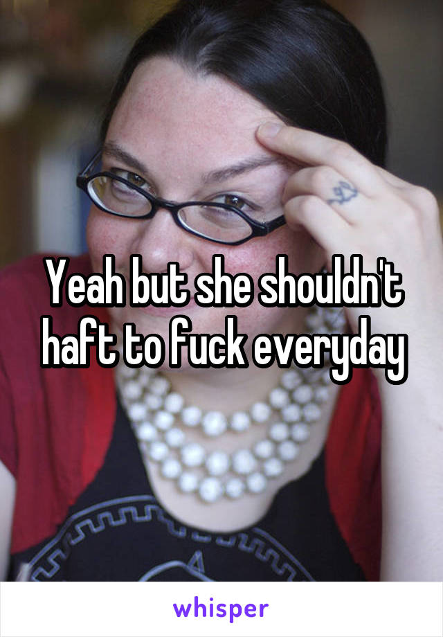 Yeah but she shouldn't haft to fuck everyday