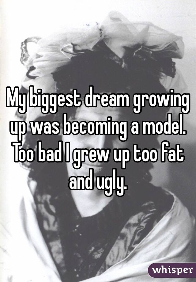 My biggest dream growing up was becoming a model. Too bad I grew up too fat and ugly.