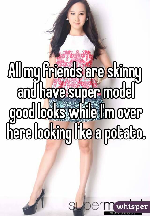 All my friends are skinny and have super model good looks while I'm over here looking like a potato.