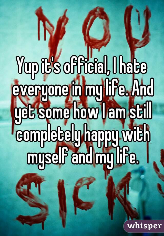 Yup it's official, I hate everyone in my life. And yet some how I am still completely happy with myself and my life.