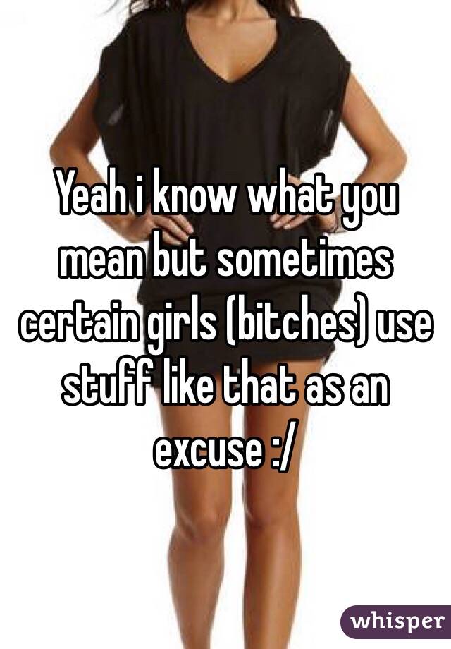 Yeah i know what you mean but sometimes certain girls (bitches) use stuff like that as an excuse :/