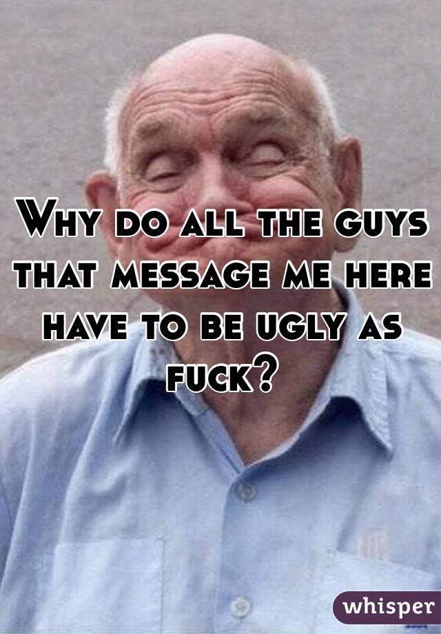 Why do all the guys that message me here have to be ugly as fuck?