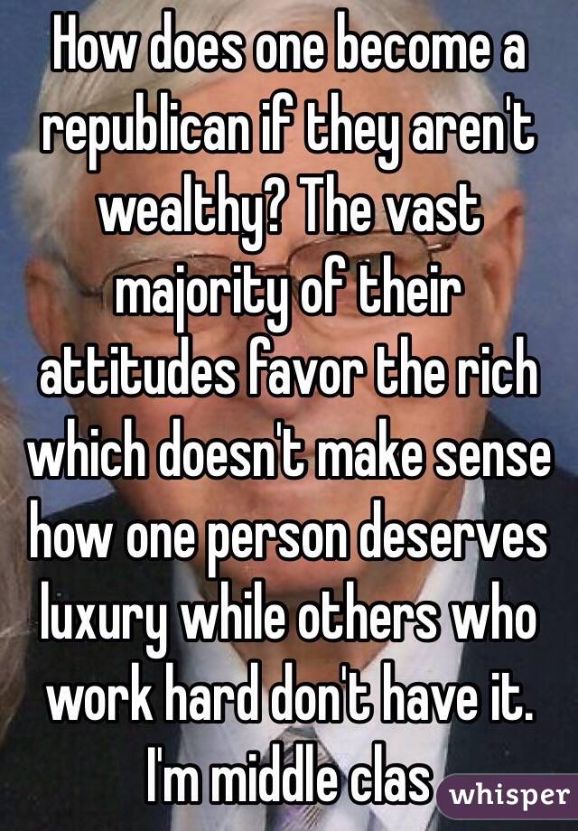 How does one become a republican if they aren't wealthy? The vast majority of their attitudes favor the rich which doesn't make sense how one person deserves luxury while others who work hard don't have it. I'm middle clas
