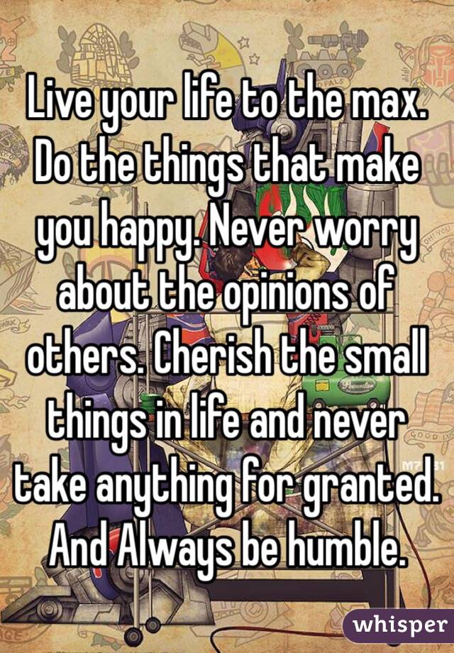Live your life to the max. Do the things that make you happy. Never worry about the opinions of others. Cherish the small things in life and never take anything for granted. And Always be humble.
