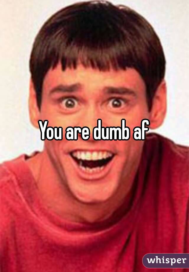 You are dumb af