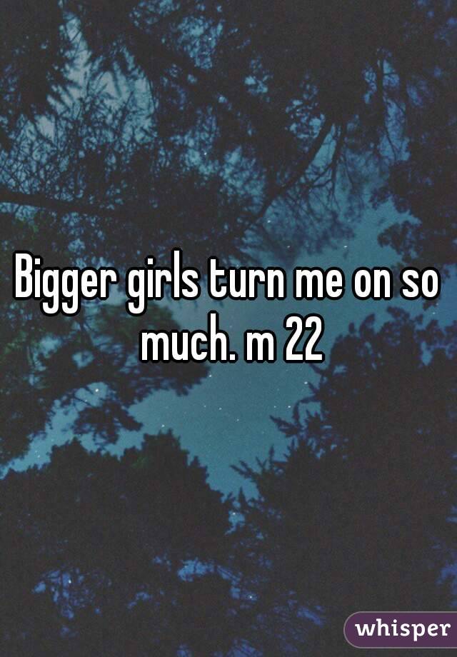 Bigger girls turn me on so much. m 22