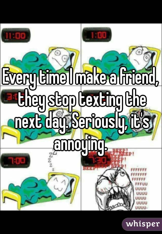 Every time I make a friend, they stop texting the next day. Seriously, it's annoying. 