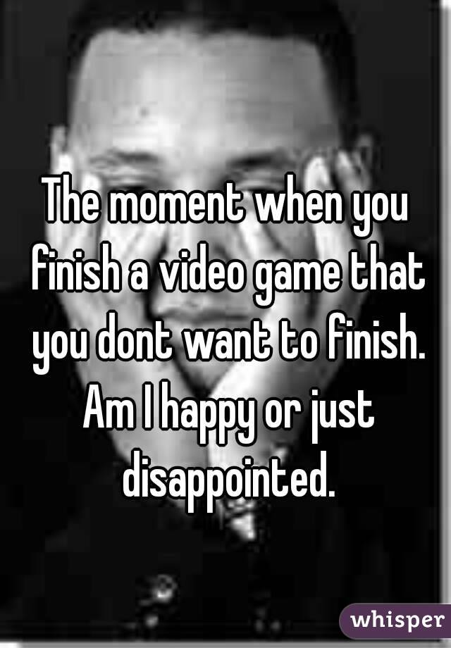 
The moment when you finish a video game that you dont want to finish. Am I happy or just disappointed.