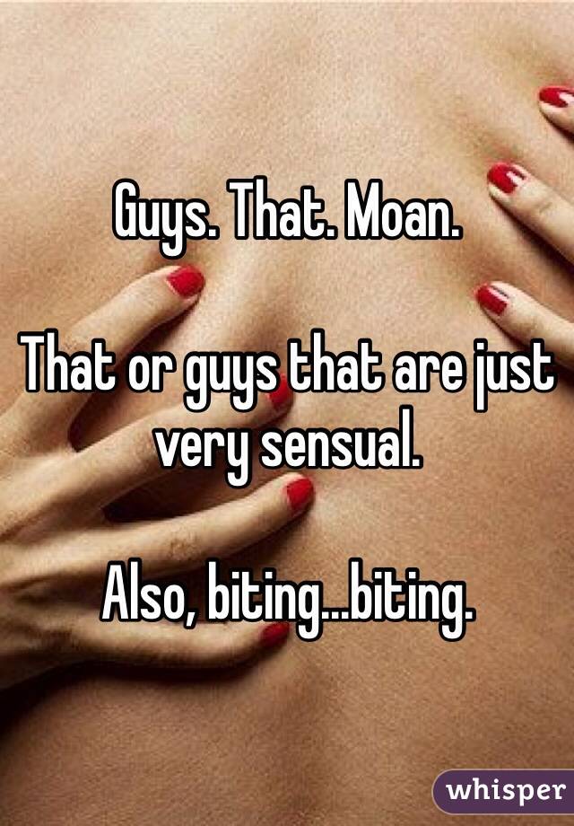 Guys. That. Moan.

That or guys that are just very sensual.

Also, biting...biting.