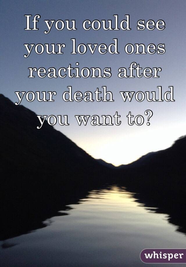 If you could see your loved ones reactions after your death would you want to?