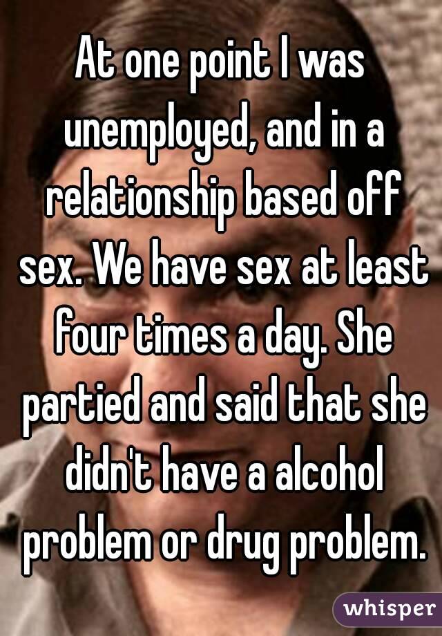 At one point I was unemployed, and in a relationship based off sex. We have sex at least four times a day. She partied and said that she didn't have a alcohol problem or drug problem.