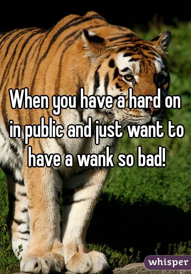 When you have a hard on in public and just want to have a wank so bad!