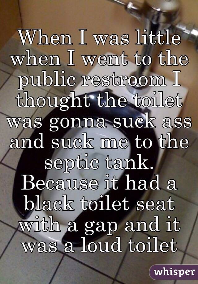 When I was little when I went to the public restroom I thought the toilet was gonna suck ass and suck me to the septic tank. Because it had a black toilet seat with a gap and it was a loud toilet