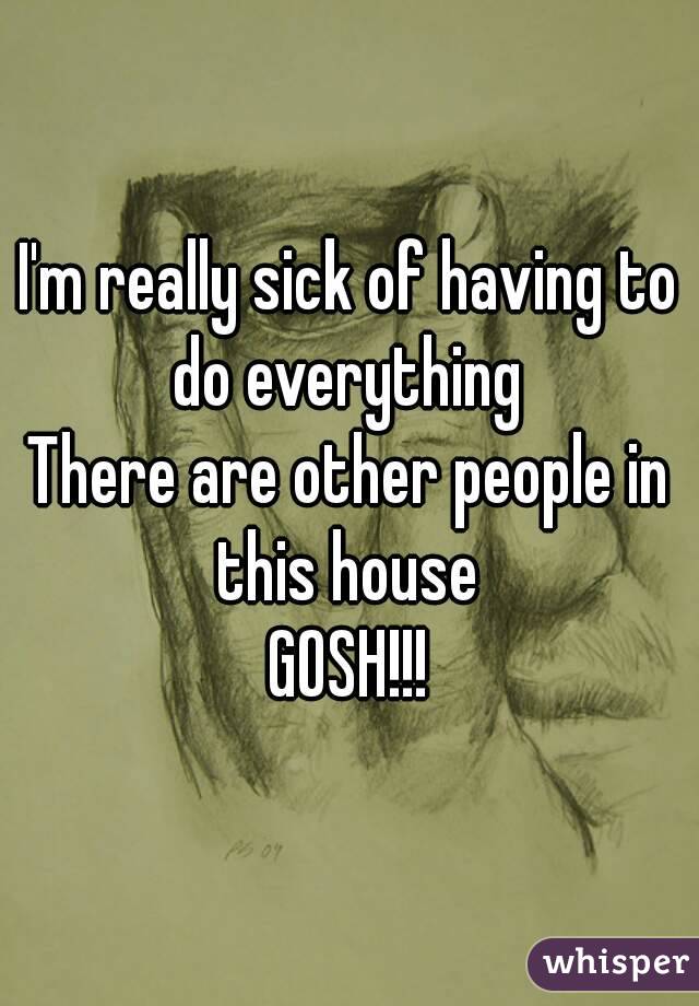 I'm really sick of having to do everything 
There are other people in this house 
GOSH!!!