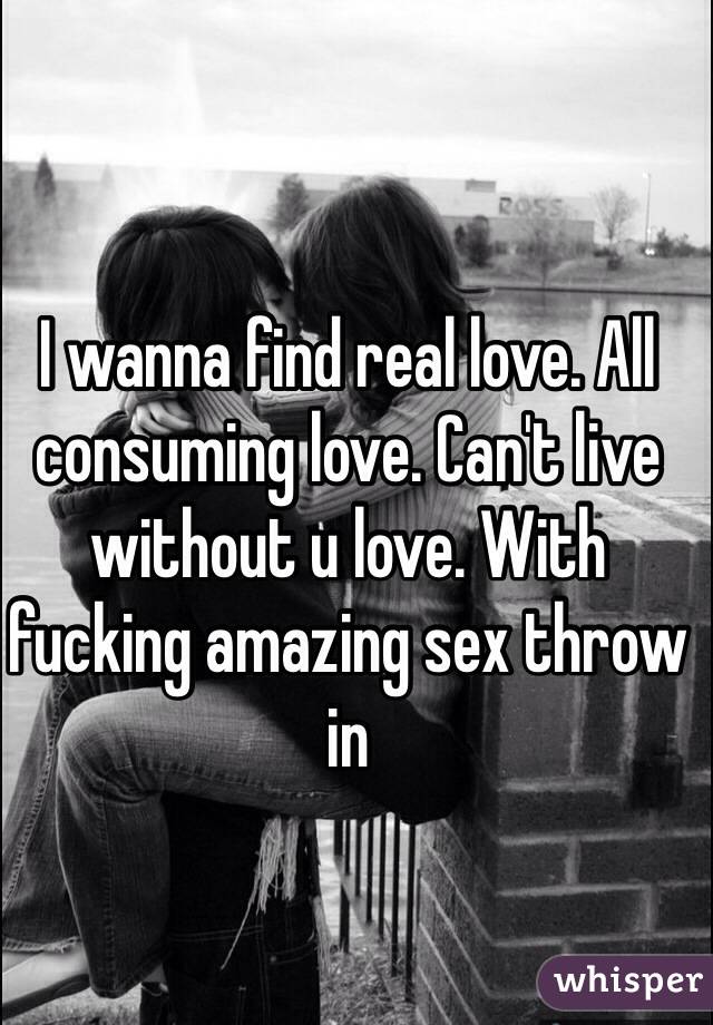 I wanna find real love. All consuming love. Can't live without u love. With fucking amazing sex throw in