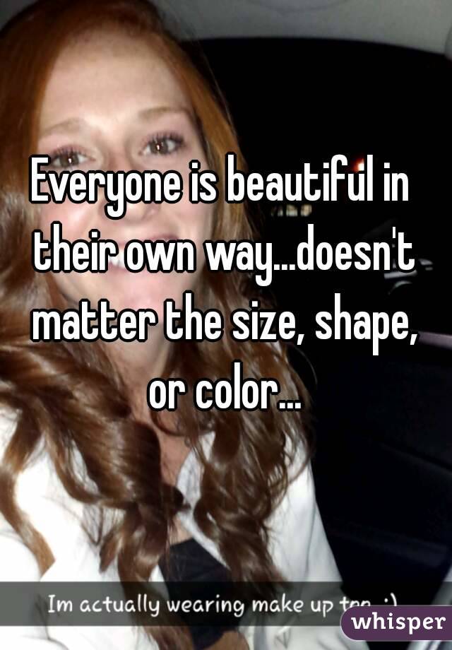 Everyone is beautiful in their own way...doesn't matter the size, shape, or color...