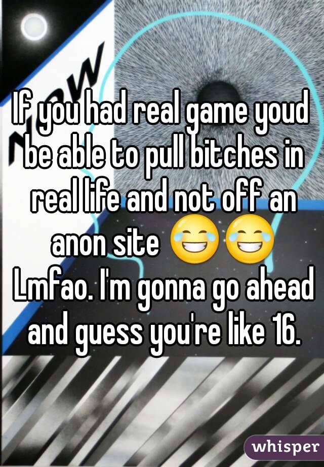If you had real game youd be able to pull bitches in real life and not off an anon site 😂😂 Lmfao. I'm gonna go ahead and guess you're like 16.