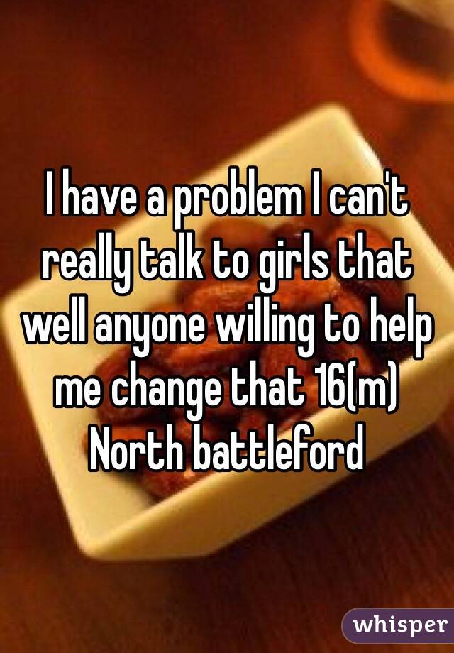 I have a problem I can't really talk to girls that well anyone willing to help me change that 16(m) 
North battleford 