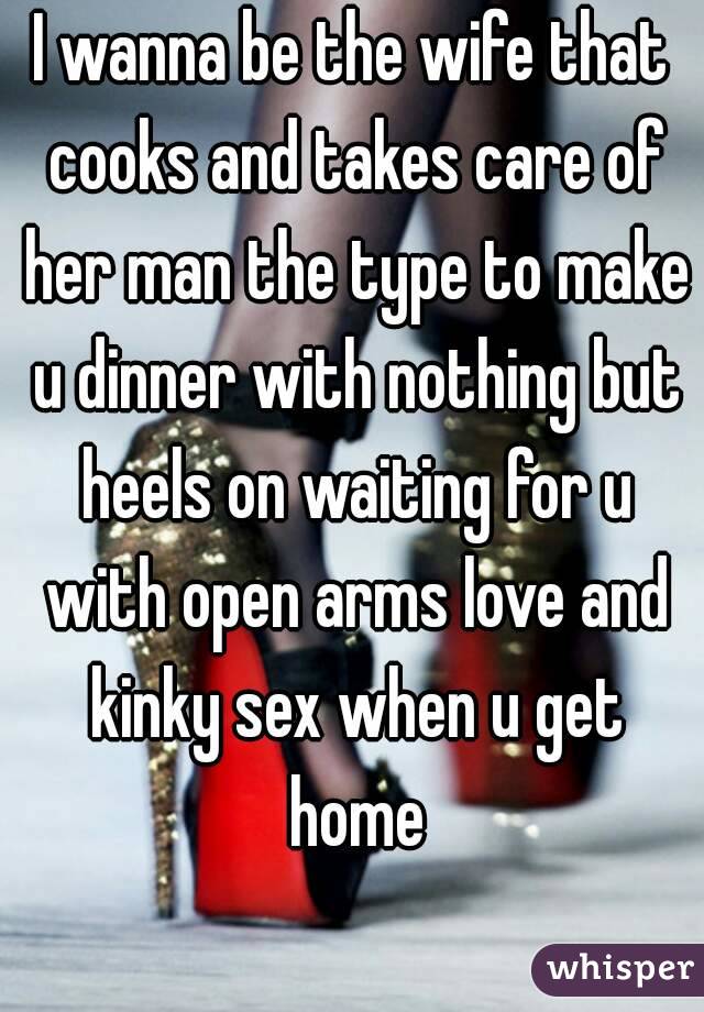 I wanna be the wife that cooks and takes care of her man the type to make u dinner with nothing but heels on waiting for u with open arms love and kinky sex when u get home