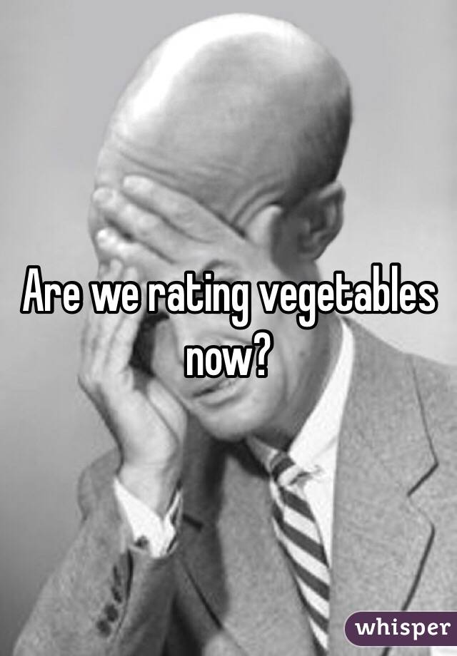 Are we rating vegetables now?