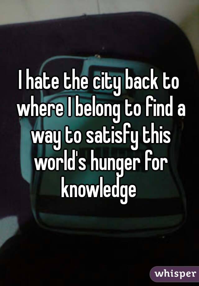 I hate the city back to where I belong to find a way to satisfy this world's hunger for knowledge 
