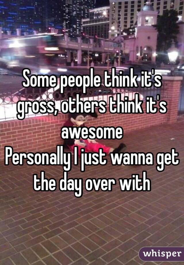 Some people think it's gross, others think it's awesome 
Personally I just wanna get the day over with 