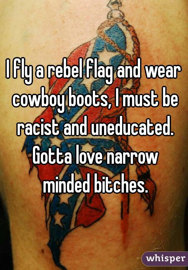 I fly a rebel flag and wear cowboy boots, I must be racist and uneducated. Gotta love narrow minded bitches.