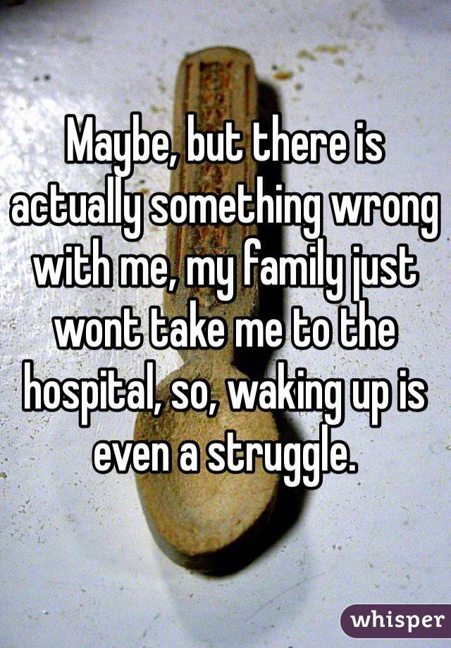 Maybe, but there is actually something wrong with me, my family just wont take me to the hospital, so, waking up is even a struggle. 