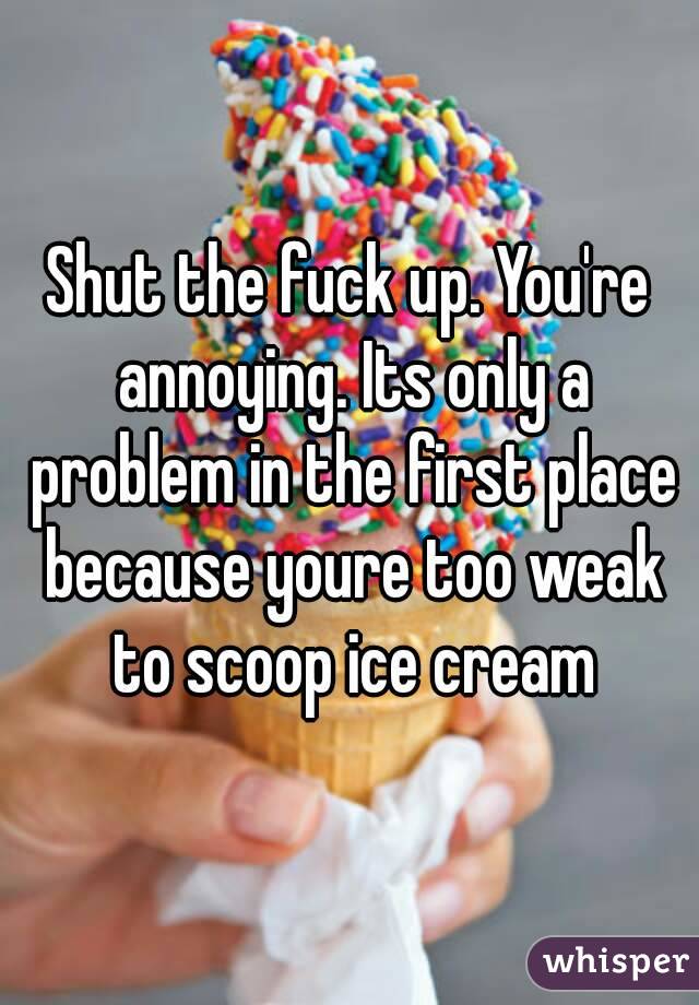 Shut the fuck up. You're annoying. Its only a problem in the first place because youre too weak to scoop ice cream