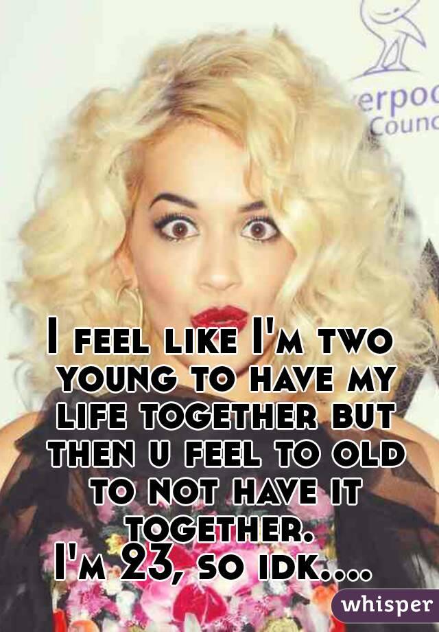 I feel like I'm two young to have my life together but then u feel to old to not have it together. 
I'm 23, so idk.... 