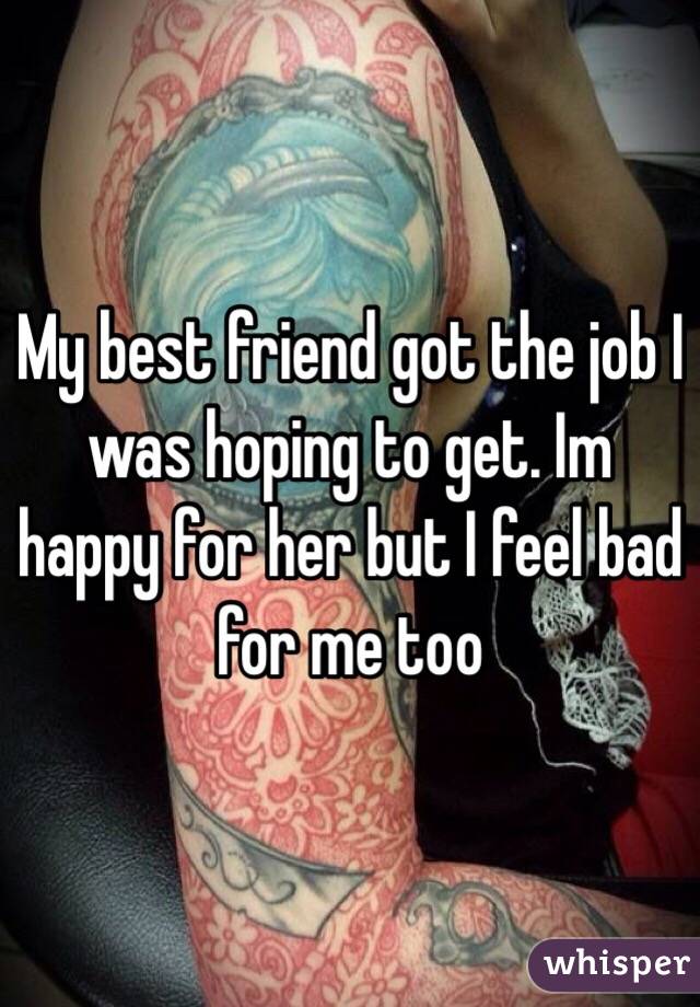 My best friend got the job I was hoping to get. Im happy for her but I feel bad for me too