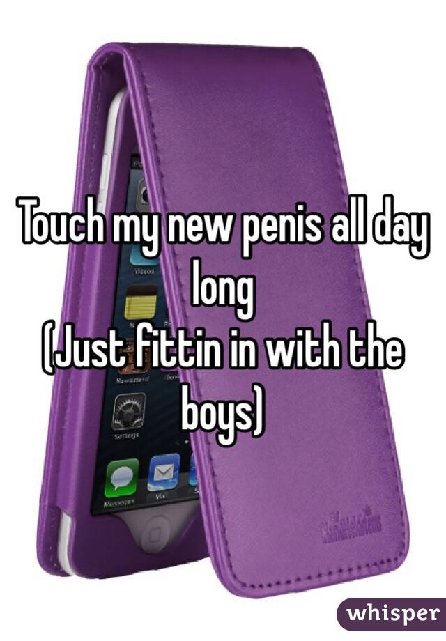 Touch my new penis all day long
(Just fittin in with the boys)