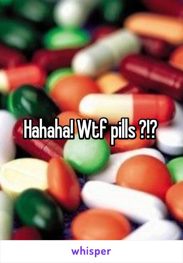 Hahaha! Wtf pills ?!? 