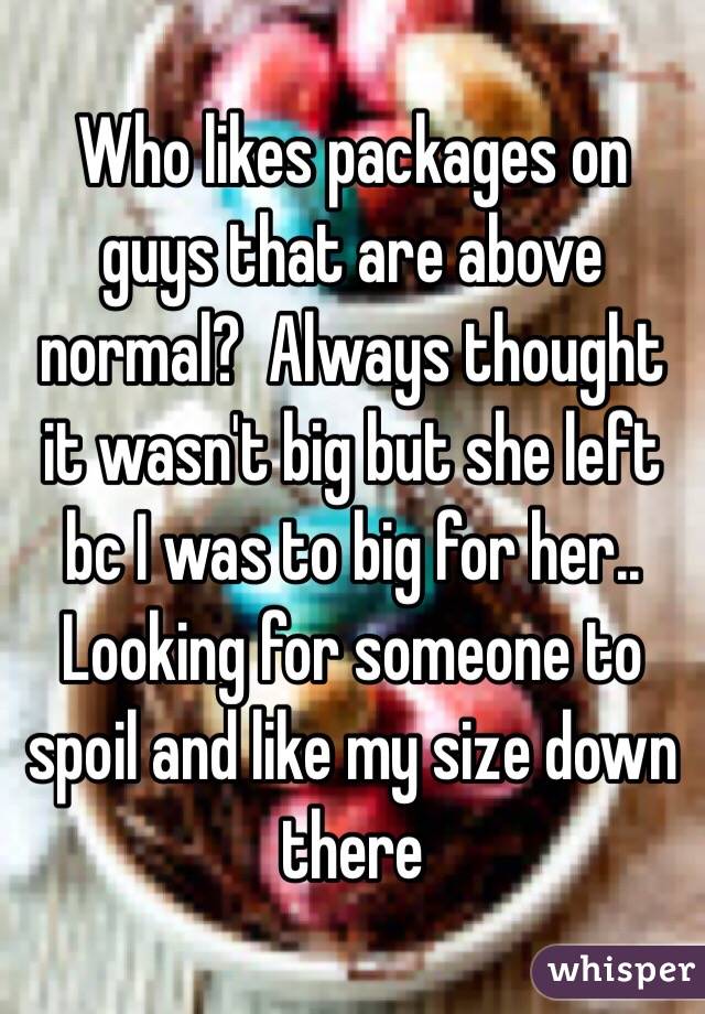 Who likes packages on guys that are above normal?  Always thought it wasn't big but she left bc I was to big for her.. Looking for someone to spoil and like my size down there