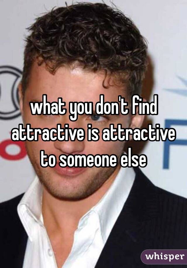 what you don't find attractive is attractive to someone else 