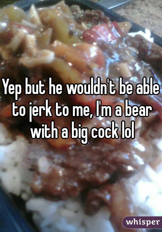 Yep but he wouldn't be able to jerk to me, I'm a bear with a big cock lol