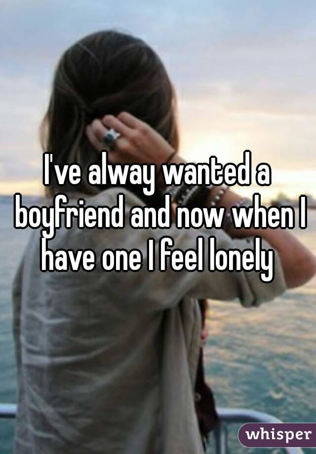 I've alway wanted a boyfriend and now when I have one I feel lonely 