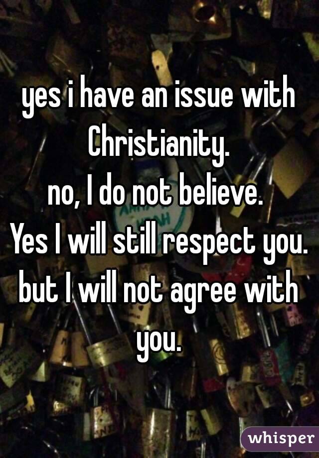 yes i have an issue with Christianity. 
no, I do not believe. 
Yes I will still respect you.
but I will not agree with you. 

