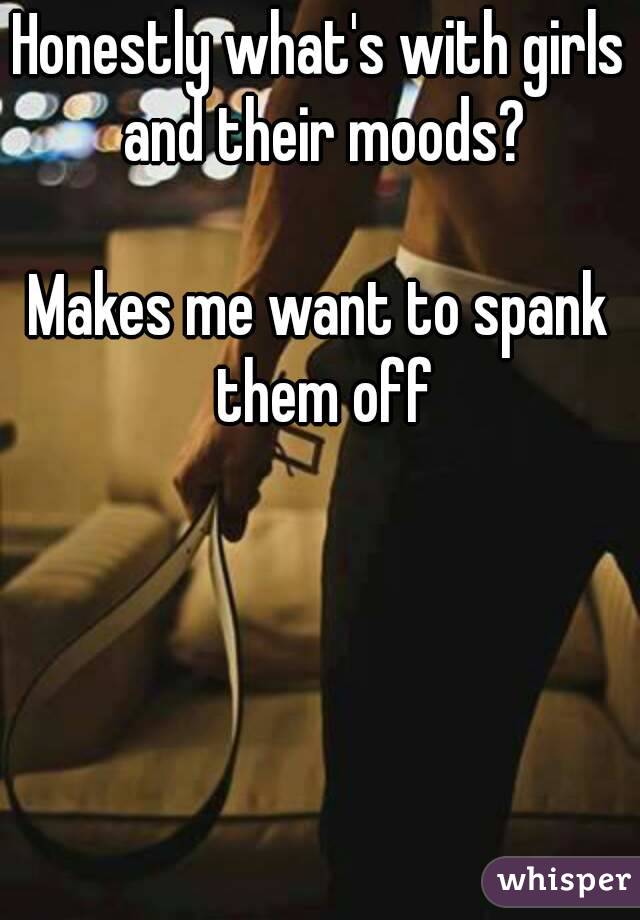 Honestly what's with girls and their moods?

Makes me want to spank them off