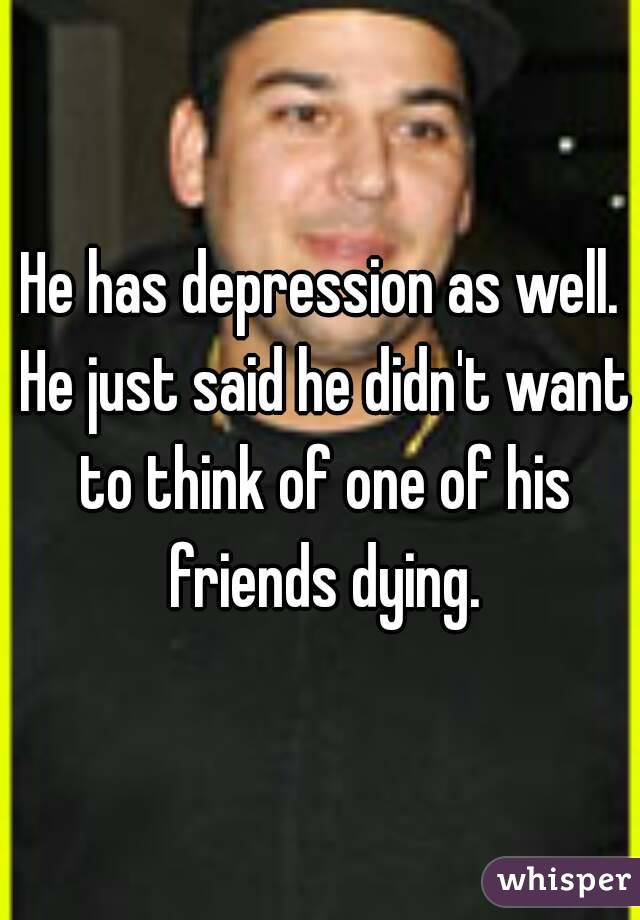 He has depression as well. He just said he didn't want to think of one of his friends dying.